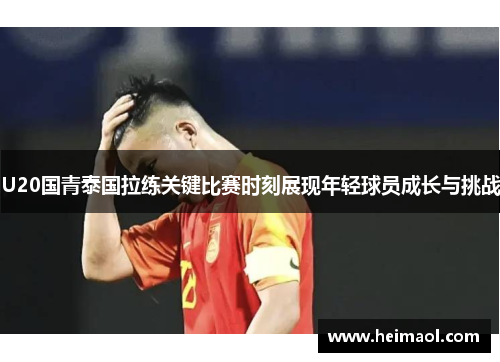 U20国青泰国拉练关键比赛时刻展现年轻球员成长与挑战