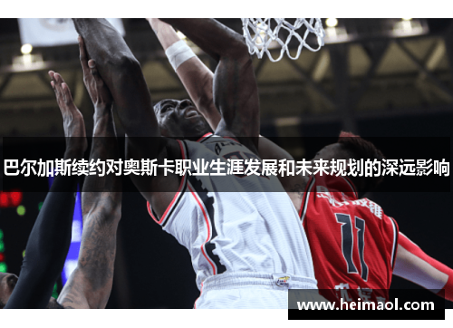 巴尔加斯续约对奥斯卡职业生涯发展和未来规划的深远影响