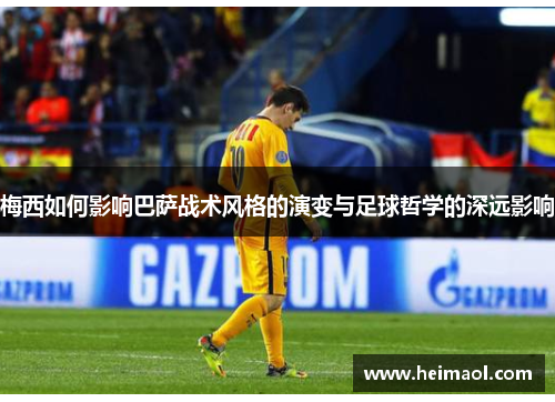 梅西如何影响巴萨战术风格的演变与足球哲学的深远影响