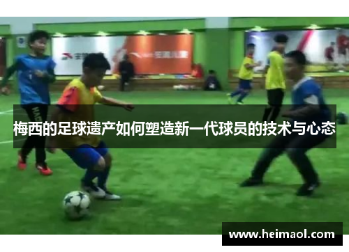 梅西的足球遗产如何塑造新一代球员的技术与心态