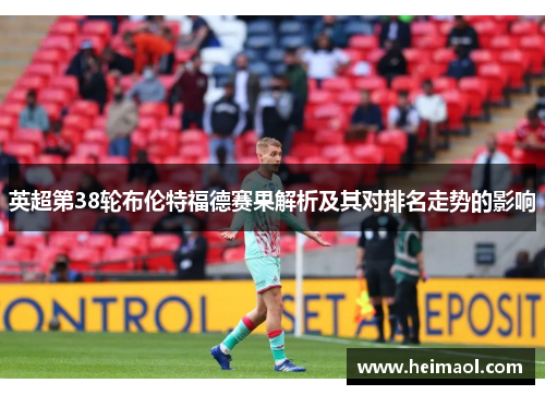 英超第38轮布伦特福德赛果解析及其对排名走势的影响