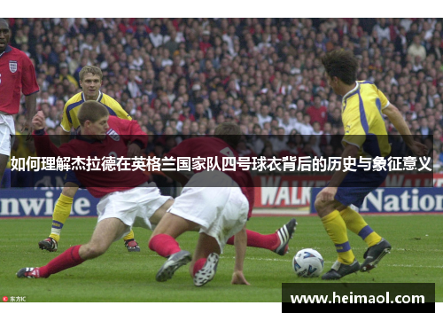 如何理解杰拉德在英格兰国家队四号球衣背后的历史与象征意义 如何理解杰拉德在英格兰国家队四号球衣背后的历史与象征意义